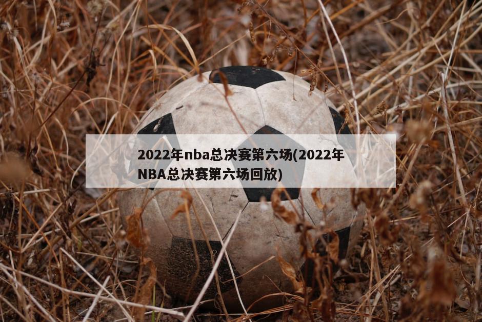 2022年nba总决赛第六场(2022年NBA总决赛第六场回放)