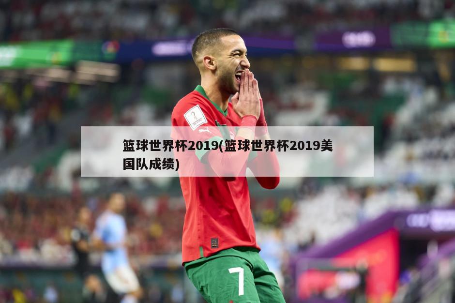 篮球世界杯2019(篮球世界杯2019美国队成绩)